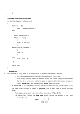 } 
} 
Algorithm Circular Queue Delete 
int CQDelete ( queue [ ], front, rear ) 
{ 
if ( front = = 0 ) 
printf ( “ queue underflow “); 
else 
{ 
item = queue [ front ]; 
if(front = = rear ) 
{ 
front = 0; rear = 0; 
} 
else if ( front = = maxsize ) 
{ 
front = 1; 
} 
else 
} 
front = front + 1; 
return item; 
} 
Linked List 
 Some demerits of array, leads us to use linked list to store the list of items. They are, 
1. It is relatively expensive to insert and delete elements in an array. 
2. Array usually occupies a block of memory space, one cannot simply double or triple 
the size of an array when additional space is required. (For this reason, arrays are 
called “dense lists” and are said to be “static” data structures.) 
 A linked list, or one-way list, is a linear collection of data elements, called nodes, where 
the linear order is given by means of pointers. That is, each node is divided into two 
parts: 
The first part contains the information of the element i.e. INFO or DATA. 
The second part contains the link field, which contains the address of the next 
node in the list. 
NODE 
INFO LINK 
 