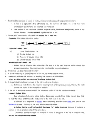  The linked list consists of series of nodes, which are not necessarily adjacent in memory. 
 A list is a dynamic data structure i.e. the number of nodes on a list may vary 
dramatically as elements are inserted and removed. 
 The pointer of the last node contains a special value, called the null pointer, which is any 
invalid address. This null pointer signals the end of list. 
 The list with no nodes on it is called the empty list or null list. 
Example: The linked list with 4 nodes. 
7 5 8 9 
START 
OR 
HEAD 
Types of Linked Lists: 
a) Linear Singly Linked List 
b) Circular Linked List 
c) Two-way or doubly linked lists 
d) Circular doubly linked lists 
Advantages of Linked List 
1. Linked List is dynamic data structure; the size of a list can grow or shrink during the 
program execution. So, maximum size need not be known in advance. 
2. The Linked List does not waste memory 
3. It is not necessary to specify the size of the list, as in the case of arrays. 
4. Linked List provides the flexibility in allowing the items to be rearranged. 
What are the pitfalls encountered in single linked list? 
1. A singly linked list allows traversal of the list in only one direction. 
2. Deleting a node from a list requires keeping track of the previous node, that is, the node 
whose link points to the node to be deleted. 
3. If the link in any node gets corrupted, the remaining nodes of the list become unusable. 
Linearly-linked List: 
Is a collection of elements called Nodes. Each node consist of two fields, namely data field 
to hold the values and link(next ) field points to the next node in the list. 
It consists of a sequence of nodes, each containing arbitrary data fields and one or two 
references ("links") pointing to the next and/or previous nodes. 
A linked list is a self-referential datatype (or) data structure because it contains a 
pointer or link to another data of the same type. 
Linked lists permit insertion and removal of nodes at any point in the list in constant time, 
but do not allow random access. 
 