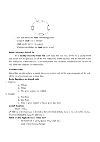  Note that there is no NULL terminating pointer 
 Choice of head node is arbitrary 
 A tail pointer serves no purpose 
 What purpose(s) does the head pointer serve? 
Doubly-circularly-linked list 
In a doubly-circularly-linked list, each node has two links, similar to a doubly-linked 
list, except that the previous link of the first node points to the last node and the next link of the 
last node points to the first node. As in doubly-linked lists, insertions and removals can be done at 
any point with access to any nearby node. 
Sentinel nodes 
Linked lists sometimes have a special dummy or sentine l node at the beginning and/or at the end 
of the list, which is not used to store data. 
Basic Operations on Linked Lists 
1. Insertion 
a. At first 
b. At last 
c. At a given location (At middle) 
2. Deletion 
a. First Node 
b. Last Node 
c. Node in given location or having given data item 
Initial Condition 
HEAD = NULL; 
/* Address of the first node in the list is stored in HEAD. Initially there is no node in the list. So, 
HEAD is initialized to NULL (No address) */ 
What are the Applications of linked list? 
 To implement of Stack, Queue, Tree, Graph etc., 
 Used by the Memory Manager 
 