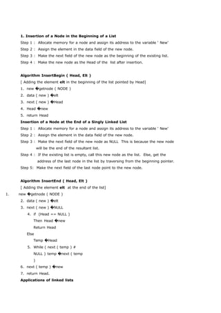 1. Insertion of a Node in the Beginning of a List 
Step 1 : Allocate memory for a node and assign its address to the variable ‘ New’ 
Step 2 : Assign the element in the data field of the new node. 
Step 3 : Make the next field of the new node as the beginning of the existing list. 
Step 4 : Make the new node as the Head of the list after insertion. 
Algorithm InsertBegin ( Head, Elt ) 
[ Adding the element elt in the beginning of the list pointed by Head] 
1. new �getnode ( NODE ) 
2. data ( new ) �elt 
3. next ( new ) �Head 
4. Head �new 
5. return Head 
Insertion of a Node at the End of a Singly Linked List 
Step 1 : Allocate memory for a node and assign its address to the variable ‘ New’ 
Step 2 : Assign the element in the data field of the new node. 
Step 3 : Make the next field of the new node as NULL This is because the new node 
will be the end of the resultant list. 
Step 4 : If the existing list is empty, call this new node as the list. Else, get the 
address of the last node in the list by traversing from the beginning pointer. 
Step 5: Make the next field of the last node point to the new node. 
Algorithm InsertEnd ( Head, Elt ) 
[ Adding the element elt at the end of the list] 
1. new �getnode ( NODE ) 
2. data ( new ) �elt 
3. next ( new ) �NULL 
4. if (Head == NULL ) 
Then Head �new 
Return Head 
Else 
Temp �Head 
5. While ( next ( temp ) # 
NULL ) temp �next ( temp 
) 
6. next ( temp ) �new 
7. return Head. 
Applications of linked lists 
 