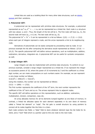 Linked lists are used as a building block for many other data structures, such as stacks, 
queues and their variations. 
1. Polynomial ADT: 
A polynomial can be represented with primitive data structures. For example, a polynomial 
represented as akxk ak-1xk-1 + ... + a0 can be represented as a linked list. Each node is a structure 
with two values: ai and i. Thus, the length of the list will be k. The first node will have (ak, k), the 
second node will have (ak-1, k-1) etc. The last node will be (a0, 0). 
The polynomial 3x9 + 7x3 + 5 can be represented in a list as follows: (3,9) --> (7,3) --> (5,0) 
where each pair of integers represent a node, and the arrow represents a link to its neighbouring 
node. 
Derivatives of polynomials can be easily computed by proceeding node by node. In our 
previous example the list after computing the derivative would represented as follows: (27,8) --> 
(21,2). The specific polynomial ADT will define various operations, such as multiplication, addition, 
subtraction, derivative, integration etc. A polynomial ADT can be useful for symbolic computation 
as well. 
2. Large Integer ADT: 
Large integers can also be implemented with primitive data structures. To conform to our 
previous example, consider a large integer represented as a linked list. If we represent the integer 
as successive powers of 10, where the power of 10 increments by 3 and the coefficient is a three 
digit number, we can make computations on such numbers easier. For example, we can represent 
a very large number as follows: 
513(106) + 899(103) + 722(100). 
Using this notation, the number can be represented as follows: 
(513) --> (899) --> (722). 
The first number represents the coefficient of the 106 term, the next number represents the 
coefficient of the 103 term and so on. The arrows represent links to adjacent nodes. 
The specific ADT will define operations on this representation, such as addition, subtraction, 
multiplication, division, comparison, copy etc. 
An array allocates memory for all its elements lumped together as one block of memory. In 
contrast, a linked list allocates space for each element separately in its own block of memory 
called a "linked list element" or "node". The list gets is overall structure by using pointers to 
connect all its nodes together like the links in a chain. 
Each node contains two fields: a "data" field to store whatever element type the list holds for its 
client, and a "next" field which is a pointer used to link one node to the next node. 
 