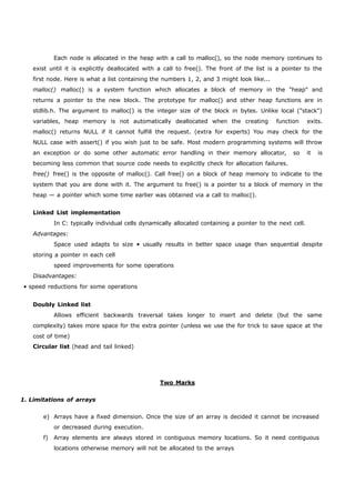 Each node is allocated in the heap with a call to malloc(), so the node memory continues to 
exist until it is explicitly deallocated with a call to free(). The front of the list is a pointer to the 
first node. Here is what a list containing the numbers 1, 2, and 3 might look like... 
malloc() malloc() is a system function which allocates a block of memory in the "heap" and 
returns a pointer to the new block. The prototype for malloc() and other heap functions are in 
stdlib.h. The argument to malloc() is the integer size of the block in bytes. Unlike local ("stack") 
variables, heap memory is not automatically deallocated when the creating function exits. 
malloc() returns NULL if it cannot fulfill the request. (extra for experts) You may check for the 
NULL case with assert() if you wish just to be safe. Most modern programming systems will throw 
an exception or do some other automatic error handling in their memory allocator, so it is 
becoming less common that source code needs to explicitly check for allocation failures. 
free() free() is the opposite of malloc(). Call free() on a block of heap memory to indicate to the 
system that you are done with it. The argument to free() is a pointer to a block of memory in the 
heap — a pointer which some time earlier was obtained via a call to malloc(). 
Linked List implementation 
In C: typically individual cells dynamically allocated containing a pointer to the next cell. 
Advantages: 
Space used adapts to size • usually results in better space usage than sequential despite 
storing a pointer in each cell 
speed improvements for some operations 
Disadvantages: 
• speed reductions for some operations 
Doubly Linked list 
Allows efficient backwards traversal takes longer to insert and delete (but the same 
complexity) takes more space for the extra pointer (unless we use the for trick to save space at the 
cost of time) 
Circular list (head and tail linked) 
1. Limitations of arrays 
Two Marks 
e) Arrays have a fixed dimension. Once the size of an array is decided it cannot be increased 
or decreased during execution. 
f) Array elements are always stored in contiguous memory locations. So it need contiguous 
locations otherwise memory will not be allocated to the arrays 
 