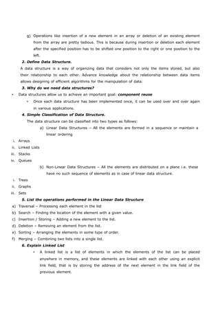 g) Operations like insertion of a new element in an array or deletion of an existing element 
from the array are pretty tedious. This is because during insertion or deletion each element 
after the specified position has to be shifted one position to the right or one position to the 
left. 
2. Define Data Structure. 
A data structure is a way of organizing data that considers not only the items stored, but also 
their relationship to each other. Advance knowledge about the relationship between data items 
allows designing of efficient algorithms for the manipulation of data. 
3. Why do we need data structures? 
 Data structures allow us to achieve an important goal: component reuse 
 Once each data structure has been implemented once, it can be used over and over again 
in various applications. 
4. Simple Classification of Data Structure. 
The data structure can be classified into two types as follows: 
a) Linear Data Structures – All the elements are formed in a sequence or maintain a 
linear ordering 
i. Arrays 
ii. Linked Lists 
iii. Stacks 
iv. Queues 
b) Non-Linear Data Structures – All the elements are distributed on a plane i.e. these 
have no such sequence of elements as in case of linear data structure. 
i. Trees 
ii. Graphs 
iii. Sets 
5. List the operations performed in the Linear Data Structure 
a) Traversal – Processing each element in the list 
b) Search – Finding the location of the element with a given value. 
c) Insertion / Storing – Adding a new element to the list. 
d) Deletion – Removing an element from the list. 
e) Sorting – Arranging the elements in some type of order. 
f) Merging – Combining two lists into a single list. 
6. Explain Linked List 
 A linked list is a list of elements in which the elements of the list can be placed 
anywhere in memory, and these elements are linked with each other using an explicit 
link field, that is by storing the address of the next element in the link field of the 
previous element. 
 