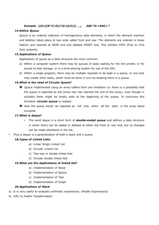 Example: ((A+((B^C)-D))*(E-(A/C)))  ABC^D-+EAC/-* 
14.Define Queue 
Queue is an ordered collection of homogeneous data elements, in which the element insertion 
and deletion takes place at two ends called front and rear. The elements are ordered in linear 
fashion and inserted at REAR end and deleted FRONT end. This exhibits FIFO (First In First 
Out) property. 
15.Applications of Queue 
Applications of queue as a data structure are more common. 
a) Within a computer system there may be queues of tasks waiting for the line printer, or for 
access to disk storage, or in a time-sharing system for use of the CPU. 
b) Within a single program, there may be multiple requests to be kept in a queue, or one task 
may create other tasks, which must be done in turn by keeping them in a queue. 
16.What is the need of Circular Queue? 
� Queue implemented using an array suffers from one limitation i.e. there is a possibility that 
the queue is reported as full (since rear has reached the end of the array), even though in 
actuality there might be empty slots at the beginning of the queue. To overcome this 
limitation circular queue is needed. 
� Now the queue would be reported as full only when all the slots in the array stand 
occupied. 
17.What is deque? 
 The word deque is a short form of double-ended queue and defines a data structure 
in which items can be added or deleted at either the front or rear end, but no changes 
can be made elsewhere in the list. 
 Thus a deque is a generalization of both a stack and a queue. 
18.Types of Linked Lists: 
a) Linear Singly Linked List 
b) Circular Linked List 
c) Two-way or doubly linked lists 
d) Circular doubly linked lists 
19.What are the Applications of linked list? 
a) Implementation of Stack 
b) Implementation of Queue 
c) Implementation of Tree 
d) Implementation of Graph 
20.Applications of Stack 
a) It is very useful to evaluate arithmetic expressions. (Postfix Expressions) 
b) Infix to Postfix Transformation 
 