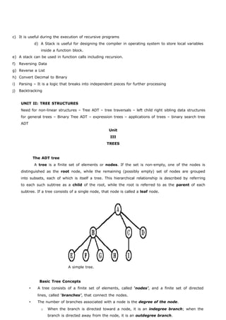 c) It is useful during the execution of recursive programs 
d) A Stack is useful for designing the compiler in operating system to store local variables 
inside a function block. 
e) A stack can be used in function calls including recursion. 
f) Reversing Data 
g) Reverse a List 
h) Convert Decimal to Binary 
i) Parsing – It is a logic that breaks into independent pieces for further processing 
j) Backtracking 
UNIT II: TREE STRUCTURES 
Need for non-linear structures – Tree ADT – tree traversals – left child right sibling data structures 
for general trees – Binary Tree ADT – expression trees – applications of trees – binary search tree 
ADT 
Unit 
III 
TREES 
The ADT tree 
A tree is a finite set of elements or nodes. If the set is non-empty, one of the nodes is 
distinguished as the root node, while the remaining (possibly empty) set of nodes are grouped 
into subsets, each of which is itself a tree. This hierarchical relationship is described by referring 
to each such subtree as a child of the root, while the root is referred to as the parent of each 
subtree. If a tree consists of a single node, that node is called a leaf node. 
A simple tree. 
Basic Tree Concepts 
 A tree consists of a finite set of elements, called ‘nodes’, and a finite set of directed 
lines, called ‘branches’, that connect the nodes. 
 The number of branches associated with a node is the degree of the node. 
o When the branch is directed toward a node, it is an indegree branch; when the 
branch is directed away from the node, it is an outdegree branch. 
 