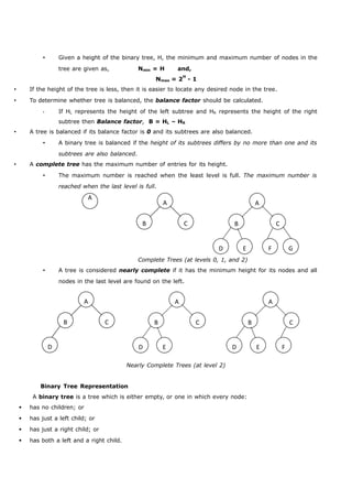  Given a height of the binary tree, H, the minimum and maximum number of nodes in the 
A 
A 
B C 
A 
B C 
D E F G 
A 
B C 
D 
A 
B C 
D E 
A 
B C 
D E F 
tree are given as, Nmin = H and, 
Nmax = 2H - 1 
 If the height of the tree is less, then it is easier to locate any desired node in the tree. 
 To determine whether tree is balanced, the balance factor should be calculated. 
 If HL represents the height of the left subtree and HR represents the height of the right 
subtree then Balance factor, B = HL – HR 
 A tree is balanced if its balance factor is 0 and its subtrees are also balanced. 
 A binary tree is balanced if the height of its subtrees differs by no more than one and its 
subtrees are also balanced. 
 A complete tree has the maximum number of entries for its height. 
 The maximum number is reached when the least level is full. The maximum number is 
reached when the last level is full. 
Complete Trees (at levels 0, 1, and 2) 
 A tree is considered nearly complete if it has the minimum height for its nodes and all 
nodes in the last level are found on the left. 
Nearly Complete Trees (at level 2) 
Binary Tree Representation 
A binary tree is a tree which is either empty, or one in which every node: 
 has no children; or 
 has just a left child; or 
 has just a right child; or 
 has both a left and a right child. 
 