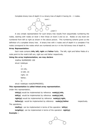 Complete binary tree of depth K is a binary tree of depth K having 2k – 1 nodes. 
Level 1 
Level 2 
L 
evel 3 
A very simple representation for such binary tree results from sequentially numbering the 
nodes, starting with nodes on level 1 then those on level 2 and so on. Nodes on any level are 
numbered from left to right as shown in the above picture. This numbering scheme gives us the 
definition of a complete binary tree. A binary tree with n nodes and of depth K is complete if its 
nodes correspond to the nodes which are numbered one to n in the full binary tree of depth K. 
Array Representation: 
Each node contains info, left, right and father fields. The left, right and father fields of a 
node point to the node’s left son, right son and father respectively. 
Using the array implementation, we may declare 
#define NUMNODES 100 
struct nodetype 
{ 
int info; 
nt left; int 
right; int 
father; 
}; 
struct nodetype node[NUMNODES]; 
This representation is called linked array representation. 
Under this representation, 
info(p) would be implemented by reference node[p].info, 
left(p) would be implemented by reference node[p].left, 
right(p) would be implemented by reference node[p].right, 
father(p) would be implemented by reference node[p].father respectively. 
The operations, 
isleft(p) can be implemented in terms of the operation left(p) 
isright(p) can be implemented in terms of the operation right(p) 
Example: - 
 
