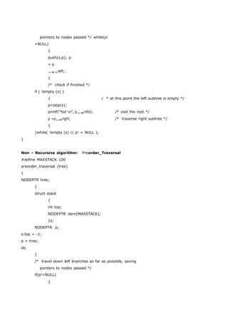 pointers to nodes passed */ while(p! 
=NULL) 
{ 
push(s,p); p 
= p 
left; 
} 
/* check if finished */ 
if ( !empty (s) ) 
{ / * at this point the left subtree is empty */ 
p=pop(s); 
printf(“%d n”, pinfo); /* visit the root */ 
p =pright; /* traverse right subtree */ 
} 
}while( !empty (s) || p! = NULL ); 
} 
Non – Recursive algorithm: Preorder_Traversal 
#define MAXSTACK 100 
preorder_traversal (tree) 
{ 
NODEPTR tree; 
{ 
struct stack 
{ 
int top; 
NODEPTR item[MAXSTACK]; 
}s; 
NODEPTR p; 
s.top = -1; 
p = tree; 
do 
{ 
/* travel down left branches as far as possible, saving 
pointers to nodes passed */ 
if(p!=NULL) 
{ 
 