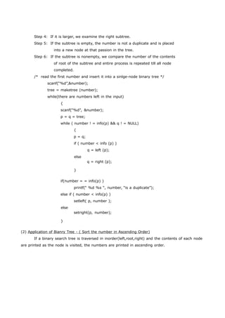 Step 4: If it is larger, we examine the right subtree. 
Step 5: If the subtree is empty, the number is not a duplicate and is placed 
into a new node at that passion in the tree. 
Step 6: If the subtree is nonempty, we compare the number of the contents 
of root of the subtree and entire process is repeated till all node 
completed. 
/* read the first number and insert it into a sinlge-node binary tree */ 
scanf(“%d”,&number); 
tree = maketree (number); 
while(there are numbers left in the input) 
{ 
scanf(“%d”, &number); 
p = q = tree; 
while ( number ! = info(p) && q ! = NULL) 
{ 
p = q; 
if ( number < info (p) ) 
q = left (p); 
else 
} 
q = right (p); 
if(number = = info(p) ) 
printf(“ %d %s “, number, “is a duplicate”); 
else if ( number < info(p) ) 
setleft( p, number ); 
else 
} 
setright(p, number); 
(2) Application o f Bianry Tree - ( Sort the number in Ascending Order) 
If a binary search tree is traversed in inorder(left,root,right) and the contents of each node 
are printed as the node is visited, the numbers are printed in ascending order. 
 
