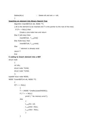 Delete(elt,x) : Delete elt and set x = elt; 
} 
Inserting an element into Binary Search Tree 
Algorithm InsertBST(int elt, NODE *T) 
[ elt is the element to be inserted and T is the pointer to the root of the tree] 
If (T= = NULL) then 
Create a one-node tree and return 
Else if (elt<key) then 
InsertBST(elt, Tlchild) 
Else if(elt>key) then 
InsertBST(elt, Trchild) 
Else 
“ element is already exist 
return T 
End 
C coding to Insert element into a BST 
struct node 
{ 
int info; 
struct node *lchild; 
struct node *rchild; 
}; 
typedef stuct node NODE; 
NODE *InsertBST(int elt, NODE *T) 
{ 
if(T = = NULL) 
{ 
T = (NODE *)malloc(sizeof(NODE)); 
if ( T = = NULL) 
printf ( “ No memory error”); 
else 
} 
{ 
tinfo = elt; 
tlchild = NULL; 
trchild = NULL; 
} 
 