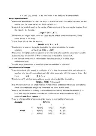 X = Data [ i ], Where I is the valid index of the array and X is the element. 
Array Representation: 
The number n of elements is called the length or size of the array. If not explicitly stated we will 
assume that the index starts from 0 and end with n-1. 
In general, the length (range) or the number of data elements of the array can be obtained from 
the index by the formula, 
Length = UB – LB + 1 
Where UB is the largest index, called the Upper Bound, and LB is the smallest index, called 
Lower Bound, of the array. 
If LB = 0 and UB = 4 then the length is, 
Length = 4 – 0 + 1 = 5 
The elements of an array A may be denoted by the subscript notation (or bracket 
notation), A[0], A[1], A[2], … , A[N] 
The number K in A[K] is called a subscript or an index and A[K] is called a subscripted variable. 
Subscripts allow any element of A to be referenced by its relative position in A. 
If each element in the array is referenced by a single subscript, it is called single 
dimensional array. 
In other words, the number of subscripts gives the dimension of that array. 
Two-dimensional Arrays : 
A two-dimensional mXn array A is a collection of m*n data elements such that each element is 
specified by a pair of integers (such as I, J), called subscripts, with the property that, 0 ≤ 
I m and 0 ≤ J n 
The element of A with first subscript i and second subscript j will be denoted by, 
A[i,j] or A[i][j] (c language) 
Two-dimensional arrays are called matrices in mathematics and tables in business applications; 
hence two-dimensional arrays are sometimes are called matrix arrays. 
There is a standard way of drawing a two-dimensional mXn array A where the elements of A 
form a rectangular array with m rows and n columns and where the element A[i][j] 
appears in row i and column j. 
A row is a horizontal list of elements, and a column is a vertical list of elements. 
Example: Columns 
0 1 2 
0 A[0][0] A[0][1] A[0][2] 
Rows 1 A[1][0] A[1][1] A[1][2] 
2 A[2][0] A[2][1] A[2][2] 
 