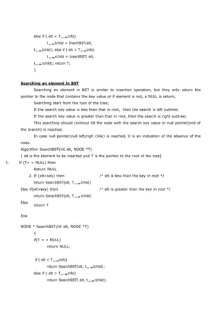 else if ( elt < Tinfo) 
tlchild = InsertBST(elt, 
tlchild); else if ( elt > Tinfo) 
trchild = InsertBST( elt, 
trchild); return T; 
} 
Searching an element in BST 
Searching an element in BST is similar to insertion operation, but they only return the 
pointer to the node that contains the key value or if element is not, a NULL is return; 
Searching start from the root of the tree; 
If the search key value is less than that in root, then the search is left subtree; 
If the search key value is greater than that in root, then the search is right subtree; 
This searching should continue till the node with the search key value or null pointer(end of 
the branch) is reached. 
In case null pointer(null left/righ chile) is reached, it is an indication of the absence of the 
node. 
Algorithm SearchBST(int elt, NODE *T) 
[ elt is the element to be inserted and T is the pointer to the root of the tree] 
1. If (T= = NULL) then 
Return NULL 
2. If (elt<key) then /* elt is less than the key in root */ 
return SearchBST(elt, Tlchild) 
Else if(elt>key) then /* elt is greater than the key in root */ 
return SerachBST(elt, Trchild) 
Else 
End 
return T 
NODE * SearchBST(int elt, NODE *T) 
{ 
if(T = = NULL) 
return NULL; 
if ( elt < Tinfo) 
return SearchBST(elt, tlchild); 
else if ( elt > Tinfo) 
return SearchBST( elt, trchild); 
 