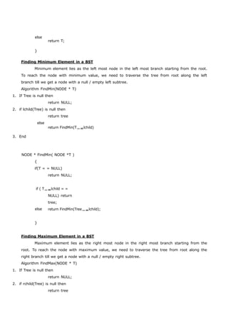 else 
} 
return T; 
Finding Minimum Element in a BST 
Minimum element lies as the left most node in the left most branch starting from the root. 
To reach the node with minimum value, we need to traverse the tree from root along the left 
branch till we get a node with a null / empty left subtree. 
Algorithm FindMin(NODE * T) 
1. If Tree is null then 
return NULL; 
2. if lchild(Tree) is null then 
return tree 
else 
3. End 
return FindMin(Tlchild) 
NODE * FindMin( NODE *T ) 
{ 
if(T = = NULL) 
return NULL; 
if ( Tlchild = = 
NULL) return 
tree; 
else 
} 
return FindMin(Treelchild); 
Finding Maximum Element in a BST 
Maximum element lies as the right most node in the right most branch starting from the 
root. To reach the node with maximum value, we need to traverse the tree from root along the 
right branch till we get a node with a null / empty right subtree. 
Algorithm FindMax(NODE * T) 
1. If Tree is null then 
return NULL; 
2. if rchild(Tree) is null then 
return tree 
 
