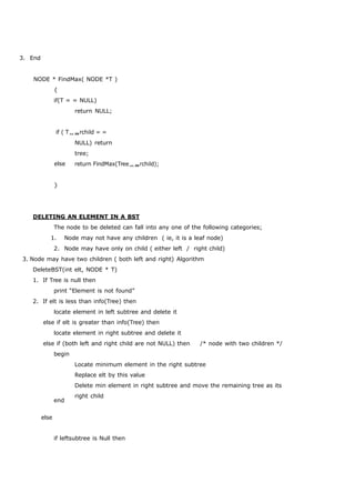3. End 
NODE * FindMax( NODE *T ) 
{ 
if(T = = NULL) 
return NULL; 
if ( Trchild = = 
NULL) return 
tree; 
else 
} 
return FindMax(Treerchild); 
DELETING AN ELEMENT IN A BST 
The node to be deleted can fall into any one of the following categories; 
1. Node may not have any children ( ie, it is a leaf node) 
2. Node may have only on child ( either left / right child) 
3. Node may have two children ( both left and right) Algorithm 
DeleteBST(int elt, NODE * T) 
1. If Tree is null then 
print “Element is not found” 
2. If elt is less than info(Tree) then 
locate element in left subtree and delete it 
else if elt is greater than info(Tree) then 
locate element in right subtree and delete it 
else if (both left and right child are not NULL) then /* node with two children */ 
begin 
else 
end 
Locate minimum element in the right subtree 
Replace elt by this value 
Delete min element in right subtree and move the remaining tree as its 
right child 
if leftsubtree is Null then 
 