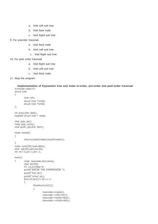 a. Visit Left sub tree 
b. Visit Root node 
c. Visit Right sub tree. 
9. For preorder traversal. 
a. Visit Root node 
b. Visit Left sub tree 
c. Visit Right sub tree 
10. For post order traversal 
a. Visit Right sub tree 
b. Visit Left sub tree 
c. Visit Root node. 
11. Stop the program. 
Implementation of Expression tree and make in-order, pre-order and post-order traversal 
#include<stdio.h> 
struct tree 
{ 
char info; 
struct tree *rchild; 
struct tree *lchild; 
}; 
int prec(char data); 
typedef struct tree * node; 
char pop_op(); 
node pop_num(); 
void push_op(char item); 
node create() 
{ 
return((node)malloc(sizeof(node))); 
} 
node num[20],root=NULL; 
char op[20],oprt,ev[20]; 
int nt=-1,ot=-1,et=-1; 
main() 
{ node newnode,item,temp; 
char str[50]; 
int i,k,p,s,flag=0; 
printf("ENTER THE EXPRESSION "); 
scanf("%s",str); 
printf("n%s",str); 
for(i=0;str[i]!='0';i++) 
{ 
if(isalnum(str[i])) 
{ 
newnode=create(); 
newnode->info=str[i]; 
newnode->lchild=NULL; 
newnode->rchild=NULL; 
 
