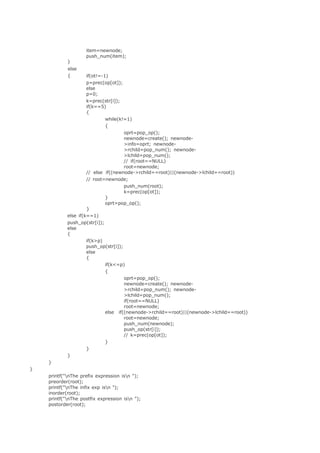 item=newnode; 
push_num(item); 
} 
else 
{ if(ot!=-1) 
p=prec(op[ot]); 
else 
p=0; 
k=prec(str[i]); 
if(k==5) 
{ 
while(k!=1) 
{ 
oprt=pop_op(); 
newnode=create(); newnode- 
>info=oprt; newnode- 
>rchild=pop_num(); newnode- 
>lchild=pop_num(); 
// if(root==NULL) 
root=newnode; 
// else if((newnode->rchild==root)||(newnode->lchild==root)) 
// root=newnode; 
push_num(root); 
k=prec(op[ot]); 
} 
else if(k==1) 
} 
oprt=pop_op(); 
push_op(str[i]); 
else 
{ 
if(k>p) 
push_op(str[i]); 
else 
{ 
if(k<=p) 
{ 
oprt=pop_op(); 
newnode=create(); newnode- 
>rchild=pop_num(); newnode- 
>lchild=pop_num(); 
if(root==NULL) 
root=newnode; 
else if((newnode->rchild==root)||(newnode->lchild==root)) 
root=newnode; 
push_num(newnode); 
push_op(str[i]); 
// k=prec(op[ot]); 
} 
} 
} 
} 
} 
printf("nThe prefix expression isn "); 
preorder(root); 
printf("nThe infix exp isn "); 
inorder(root); 
printf("nThe postfix expression isn "); 
postorder(root); 
 