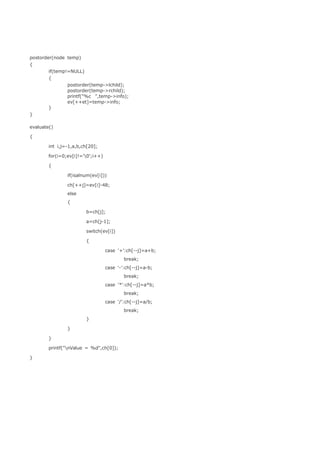 postorder(node temp) 
{ 
if(temp!=NULL) 
{ 
postorder(temp->lchild); 
postorder(temp->rchild); 
printf("%c ",temp->info); 
ev[++et]=temp->info; 
} 
} 
evaluate() 
{ 
int i,j=-1,a,b,ch[20]; 
for(i=0;ev[i]!='0';i++) 
{ 
if(isalnum(ev[i])) 
ch[++j]=ev[i]-48; 
else 
{ 
b=ch[j]; 
a=ch[j-1]; 
switch(ev[i]) 
{ 
case '+':ch[--j]=a+b; 
break; 
case '-':ch[--j]=a-b; 
break; 
case '*':ch[--j]=a*b; 
break; 
case '/':ch[--j]=a/b; 
break; 
} 
} 
} 
printf("nValue = %d",ch[0]); 
} 
 