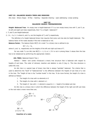 UNIT III : BALANCED SEARCH TREES AND INDEXING 
AVL trees – Binary Heaps – B-Tree – Hashing – Separate chaining – open addressing –Linear probing 
10 
8 
UNIT III 
BALANCED SEARCH TREES&INDEXING 
Height- Balanced Tree: An empty tree is height-balanced if T is a non empty binary tree with TL and TR as 
its left and eight sub trees respectively, then T is a height –balanced if 
1. TL and TR are height-balanced 
2. | hL – hR | ≤ 1 where hL and hR are the heights of TL and TR respectively. 
The definition of a height balanced binary tree requires that every sub tree also be height balanced. The 
balance factor of the nodes decides if the tree is balanced or not. 
Balance Factor: The balance factor BF(T) of a node T is a binary tree is defined to be 
B.F = hL – hR 
where hL and hR respectively are the heights of the left and right sub trees of T. 
For any node T is an AVL tree BF(T) = -1, 0, or 1. If it is not in among these 3 values then the tree 
has to be rebalanced by performing the appropriate rotation. 
AVL TREE:( Balanced Search Tree ) 
Adelson – Velskii –and Landis introduced a binary tree structure that is balanced with respect to 
heights of sub trees. The order of retrieval, insertion and deletion is only O (log n). This tree structure is 
called AVL tree. 
An AVL tree is a special type of binary tree that is always “partially” balanced. The criteria that is 
used to determine the “level” of “balanced-tree” is the difference between the heights of sub trees of a root 
in the tree. The “height of tree is the “number levels” in the tree. To be more formal, the height of a tree is 
defined as follows: 
1. The height of a tree with no elements is 0 
2. The height of a tree with 1 element is 1 
3. The height of tree with > 1 element is equal to 1 + height of its tallest sub tree 
An AVL tree is a binary tree in which the difference between the height of the right and left sub trees 
or the root node is never more than one. 
BF = 1 
(1-0 = 1) 8 BF = -1 
(1-2 = -1) 
6 14 
BF = 1 
BF = 
0 
BF = 0 
(-1-(-1) = 0) BF = 0 10 
Insertion of a node: 
 