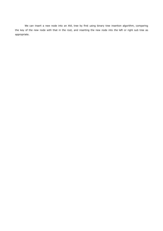 We can insert a new node into an AVL tree by first using binary tree insertion algorithm, comparing 
the key of the new node with that in the root, and inserting the new node into the left or right sub tree as 
appropriate. 
 