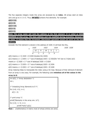 The five separate integers inside this array are accessed by an index. All arrays start at index 
zero and go to n-1 in C. Thus, int a[5]; contains five elements. For example: 
a[0] = 12; 
a[1] = 9; 
a[2] = 14; 
a[3] = 5; 
a[4] = 1; 
Note: The array name will hold the address of the first element. It is called as BASE 
ADDRESS of that array. The base address can’t be modified during execution, because it 
is static. It means that the increment /decrement operation would not work on the base 
address. 
Consider the first element is stored in the address of 1020. It will look like this, 
a 
1020 1022 1024 1026 1028 
12 9 14 5 1 
0 1 2 3 4 
a[0] means a + 0 1020 + 0 1020 (locates the 1020) 
a[1] means a + 1 1020 + 1 * size of datatype 1020 + 2 1022[for ‘int’ size is 2 byte] a[2] 
means a + 2 1020 + 2 * size of datatype 1020 + 4 1024 
a[3] means a + 3 1020 + 3 * size of datatype 1020 + 6 1026 
a[4] means a + 4 1020 + 4 * size of datatype 1020 + 8 1028 
Array indexing helps to manipulate the index using a for loop. Because of that retrieval of element 
from an array is very easy. For example, the following code initializes all of the values in the 
array to 0: 
int a[5]; /* Array declaration */ 
int i; 
/* Initializing Array Elements to 0 */ 
for (i=0; i<5; i++) 
a[i] = 0; 
/* print array */ 
printf("Elements in the array are…n"); 
for (i=0; i < 5; i++) 
printf("%dn",a[i]); 
Note : (mathematics) A matrix most of whose entries are zeros. 
 