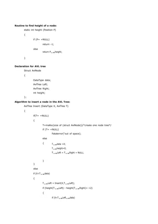 Routine to find height of a node: 
static int height (Position P) 
{ 
if (P= =NULL) 
return -1; 
else 
} 
return Pheight; 
Declaration for AVL tree 
Struct AvlNode 
{ 
DataType data; 
AvlTree Left; 
AvlTree Right; 
int height; 
}; 
Algorithm to insert a node in the AVL Tree: 
AvlTree Insert (DataType X, AvlTree T) 
{ 
if(T= =NULL) 
{ 
T=malloc(size of (struct AvlNode))/*create one node tree*/ 
if (T= =NULL) 
Fatalerror(“out of space); 
} 
else 
else 
{ 
} 
Tdata =X; 
Theight=0; 
TLeft = TRight = NULL; 
if (X<Tdata) 
{ 
TLeft = Insert(X,TLeft); 
if (height(TLeft) - height(TRight)= =2) 
{ 
if (X<TLeftdata) 
 