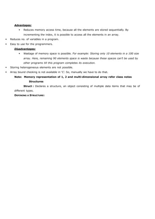 Advantages: 
 Reduces memory access time, because all the elements are stored sequentially. By 
incrementing the index, it is possible to access all the elements in an array. 
 Reduces no. of variables in a program. 
 Easy to use for the programmers. 
Disadvantages: 
 Wastage of memory space is possible. For example: Storing only 10 elements in a 100 size 
array. Here, remaining 90 elements space is waste because these spaces can’t be used by 
other programs till this program completes its execution. 
 Storing heterogeneous elements are not possible. 
 Array bound checking is not available in ‘C’. So, manually we have to do that. 
Note: Memory representation of 1, 2 and multi-dimensional array refer class notes 
Structures 
Struct : Declares a structure, an object consisting of multiple data items that may be of 
different types. 
DEFINING A STRUCTURE: 
 