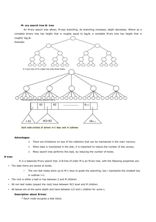M- ary search tree B- tree 
An M-ary search tree allows. M-way branching. As branching increases, depth decreases. Where as a 
complete binary tree has height that is roughly equal to log2N, a complete M-ary tree has height that is 
roughly logmN. 
Example: 
In 5-ary tree of 31 nodes has only three levels. 
The structure of M-ary search tree is: 
K1 K2 …………………. Km-1 
< K1 ≥K1<K2 ≥Km-1 
Each node consists of atmost m-1 keys and m subtrees 
Advantages: 
 There are limitations on size of the collection that can be maintained in the main memory. 
 When data is maintained in the disk, it is important to reduce the number of disc access. 
 Many search tree performs this task, by reducing the number of levels. 
B tree: 
It is a balanced M-ary search tree. A B-tree of order M is an M-ary tree, with the following properties are: 
 The data items are stored at levels. 
 The non leaf nodes store up to M-1 keys to guide the searching, key i represents the smallest key 
in subtree i+1. 
 The root is either a leaf or has between 2 and M children. 
 All non leaf nodes (expect the root) have between M/2 level and M children. 
 All leaves are at the same depth and have between L/2 and L children for some L. 
Description about B-tree: 
Each node occupies a disk block. 
 