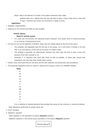 Step4: Return the element if it exists in the subtree otherwise return false. 
Suppose there are n objects then the tree will have at least 1+log3n levels and no more that 
1+log2n. Therefore any access can be perform in O(log n) times. 
Application: 
 Database implementation 
 Indexing on non primary key fields are also possible. 
Priority Queue: 
Need for priority queue: 
 In a multi user environment, the operating system scheduler must decide which of several processes 
to run only for a fixed period for time. 
 For that we can use the algorithm of QUEUE, where Jobs are initially placed at the end of the queue. 
 The scheduler will repeatedly take the first job on the queue, run it until either it finishes or its time 
limit is up, and placing it at the and of the queue if it doesn’t finish. 
 This strategy is generally not approximate, because very short jobs will soon to take a long time 
because of the wait involved to run. 
 Generally, it is important that short jobs finish as fast as possible, so these jobs should have 
precedence over jobs that have already been running. 
 Further more, some jobs that are not short are still very important and should also have precedence. 
 This particular application seems to require a special kind of queue, known as a PRIORITY QUEUE. 
Mode 
l: 
P 
ri 
o 
ri 
t 
y 
Q 
u 
e 
u 
e 
: 
It is a collection of ordered elements that provides fast access to the minimum or maximum element. 
Basic Operations performed by priority queue are: 
1. Insert operation 
2. Deletemin operation 
Insert operation is the equivalent of queue’s Enqueue operation. 
Deletemin operation is the priority queue equivalent of the queue’s Dequeue operation. 
Priority Queue H 
 