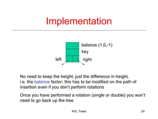 Implementation
balance (1,0,-1)
key
left right
No need to keep the height; just the difference in height,
i.e. the balance factor; this has to be modified on the path of
insertion even if you dont perform rotations
Once you have performed a rotation (single or double) you wont
need to go back up the tree
AVL Trees 24