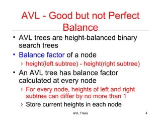 AVL - Good but not Perfect
Balance
AVL trees are height-balanced binary
search trees
Balance factor of a node
height(left subtree) - height(right subtree)
An AVL tree has balance factor
calculated at every node
For every node, heights of left and right
subtree can differ by no more than 1
Store current heights in each node
AVL Trees 4