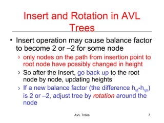 Insert and Rotation in AVL
Trees
Insert operation may cause balance factor
to become 2 or 2 for some node
only nodes on the path from insertion point to
root node have possibly changed in height
So after the Insert, go back up to the root
node by node, updating heights
If a new balance factor (the difference hleft-hright)
is 2 or 2, adjust tree by rotation around the
node
AVL Trees 7