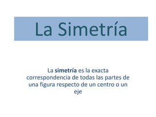 La simetría es la exacta
correspondencia de todas las partes de
una figura respecto de un centro o un
eje
La Simetría
 