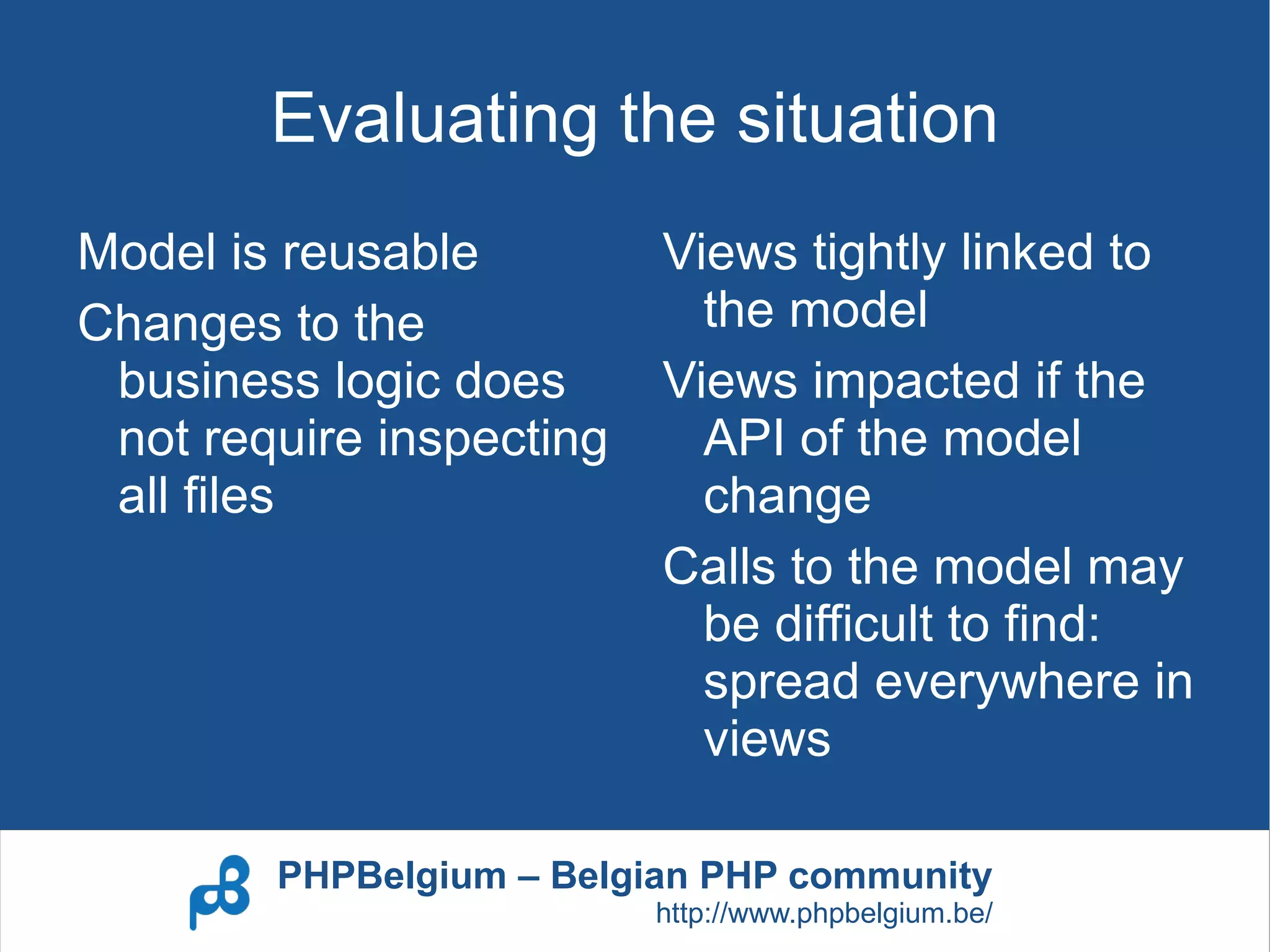 Evaluating the situation
Model is reusable         Views tightly linked to
Changes to the              the model
 business logic does      Views impacted if the
 not require inspecting     API of the model
 all files                  change
                          Calls to the model may
                            be difficult to find:
                            spread everywhere in
                            views

        PHPBelgium – Belgian PHP community
                          http://www.phpbelgium.be/
 