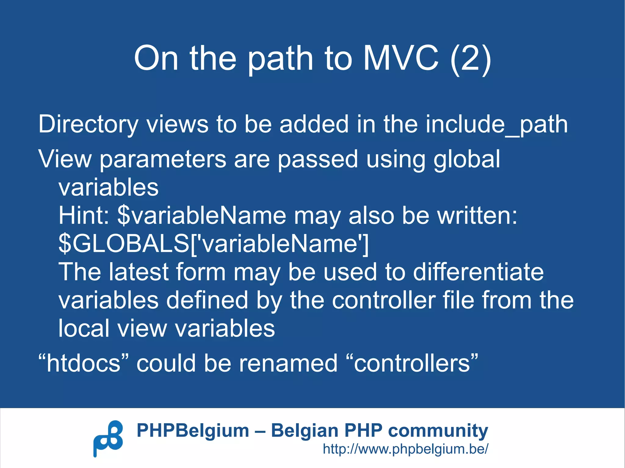 On the path to MVC (2)
Directory views to be added in the include_path
View parameters are passed using global
  variables
  Hint: $variableName may also be written:
  $GLOBALS['variableName']
  The latest form may be used to differentiate
  variables defined by the controller file from the
  local view variables
“htdocs” could be renamed “controllers”

         PHPBelgium – Belgian PHP community
                           http://www.phpbelgium.be/
 