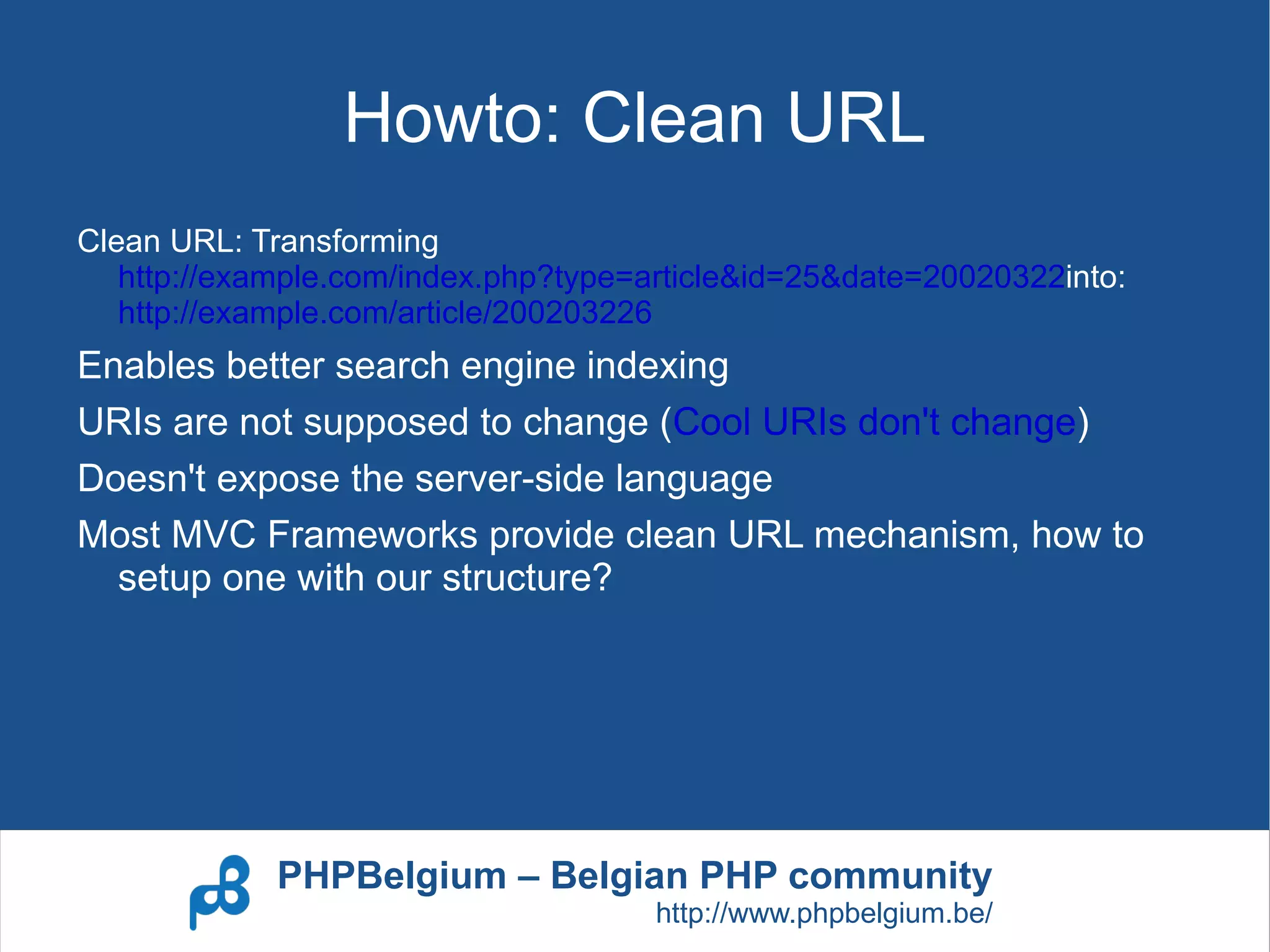 Howto: Clean URL
Clean URL: Transforming
   http://example.com/index.php?type=article&id=25&date=20020322into:
   http://example.com/article/200203226
Enables better search engine indexing
URIs are not supposed to change (Cool URIs don't change)
Doesn't expose the server-side language
Most MVC Frameworks provide clean URL mechanism, how to
  setup one with our structure?




             PHPBelgium – Belgian PHP community
                                      http://www.phpbelgium.be/
 