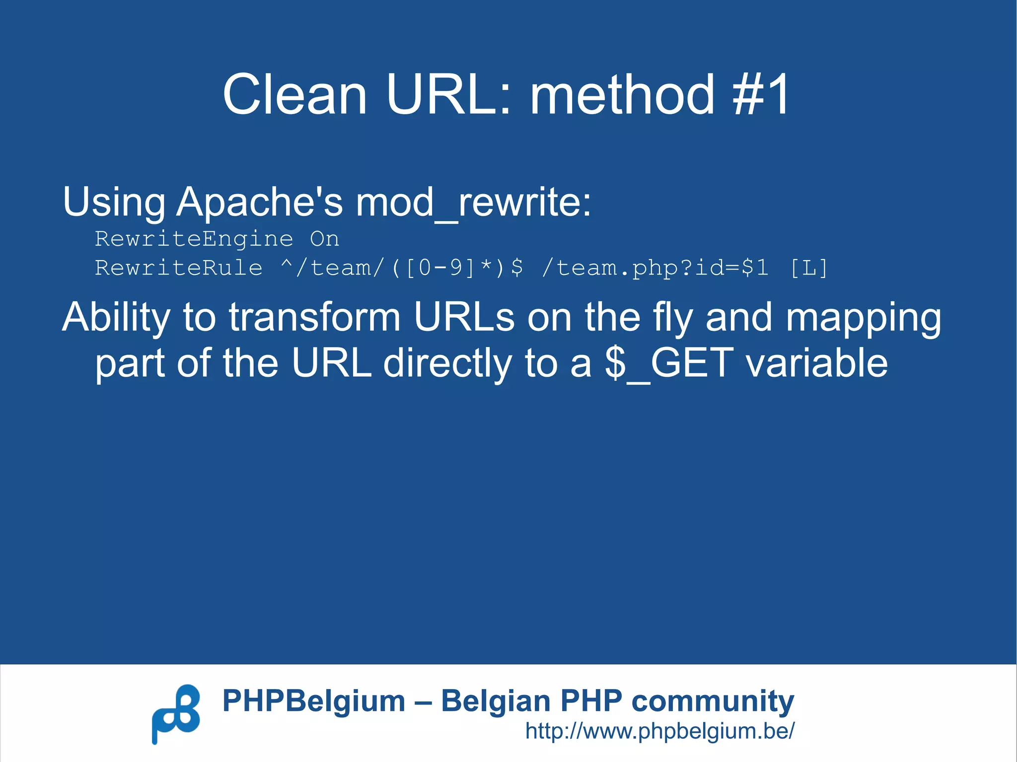 Clean URL: method #1
Using Apache's mod_rewrite:
 RewriteEngine On
 RewriteRule ^/team/([0-9]*)$ /team.php?id=$1 [L]

Ability to transform URLs on the fly and mapping
 part of the URL directly to a $_GET variable




         PHPBelgium – Belgian PHP community
                             http://www.phpbelgium.be/
 