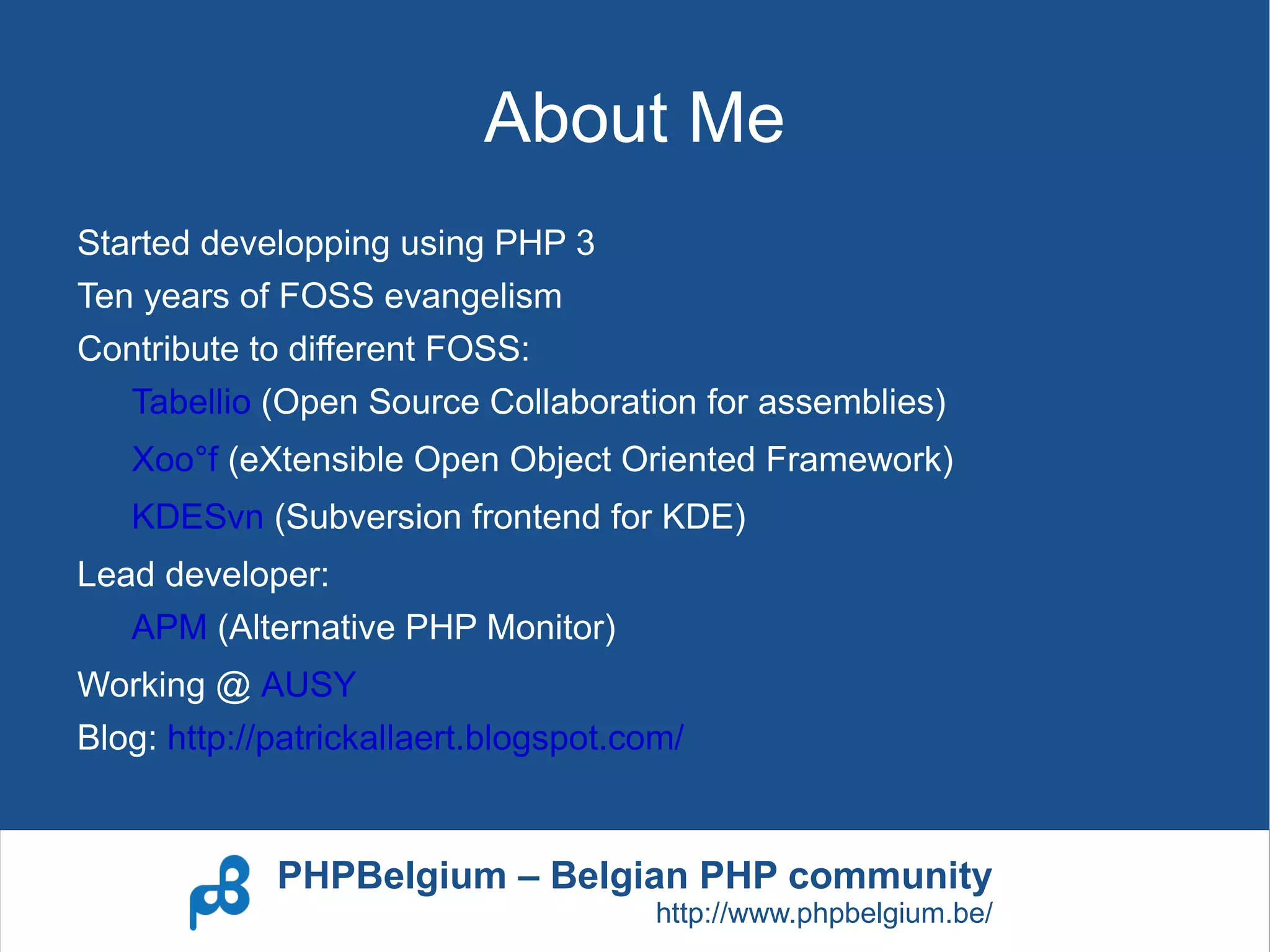 About Me
Started developping using PHP 3
Ten years of FOSS evangelism
Contribute to different FOSS:
   Tabellio (Open Source Collaboration for assemblies)
   Xoo°f (eXtensible Open Object Oriented Framework)
   KDESvn (Subversion frontend for KDE)
Lead developer:
   APM (Alternative PHP Monitor)
Working @ AUSY
Blog: http://patrickallaert.blogspot.com/


             PHPBelgium – Belgian PHP community
                                       http://www.phpbelgium.be/
 