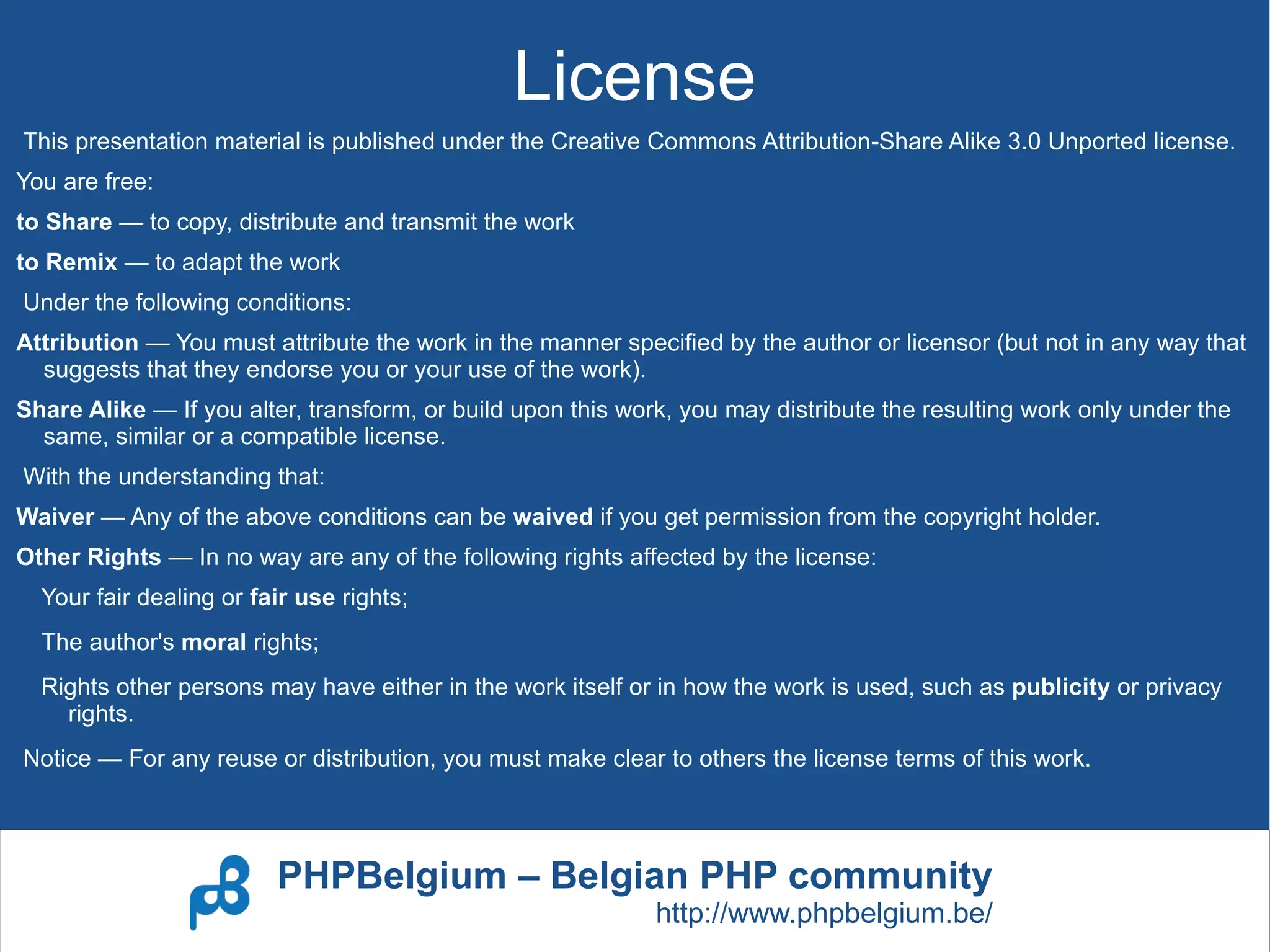 License
This presentation material is published under the Creative Commons Attribution-Share Alike 3.0 Unported license.
You are free:
to Share — to copy, distribute and transmit the work
to Remix — to adapt the work
Under the following conditions:
Attribution — You must attribute the work in the manner specified by the author or licensor (but not in any way that
  suggests that they endorse you or your use of the work).
Share Alike — If you alter, transform, or build upon this work, you may distribute the resulting work only under the
  same, similar or a compatible license.
With the understanding that:
Waiver — Any of the above conditions can be waived if you get permission from the copyright holder.
Other Rights — In no way are any of the following rights affected by the license:
  Your fair dealing or fair use rights;
  The author's moral rights;
  Rights other persons may have either in the work itself or in how the work is used, such as publicity or privacy
    rights.
Notice — For any reuse or distribution, you must make clear to others the license terms of this work.




                         PHPBelgium – Belgian PHP community
                                                             http://www.phpbelgium.be/
 