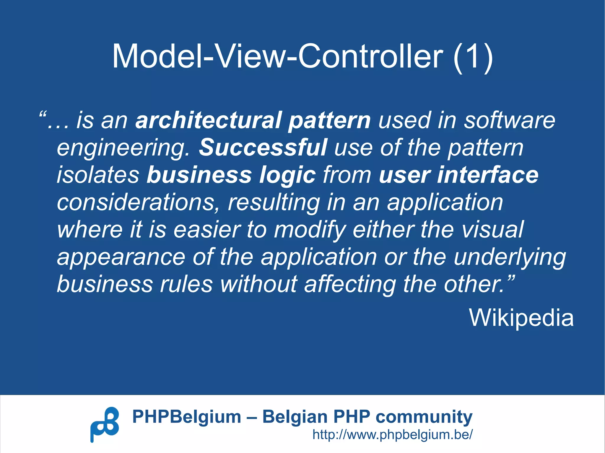 Model-View-Controller (1)
“… is an architectural pattern used in software
 engineering. Successful use of the pattern
 isolates business logic from user interface
 considerations, resulting in an application
 where it is easier to modify either the visual
 appearance of the application or the underlying
 business rules without affecting the other.”
                                          Wikipedia


         PHPBelgium – Belgian PHP community
                          http://www.phpbelgium.be/
 