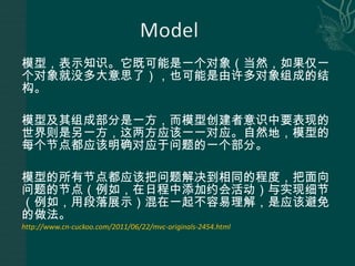 模型，表示知识。它既可能是一个对象（当然，如果仅一个对象就没多大意思了），也可能是由许多对象组成的结构。 模型及其组成部分是一方，而模型创建者意识中要表现的世界则是另一方，这两方应该一一对应。自然地，模型的每个节点都应该明确对应于问题的一个部分。 模型的所有节点都应该把问题解决到相同的程度，把面向问题的节点（例如，在日程中添加约会活动）与实现细节（例如，用段落展示）混在一起不容易理解，是应该避免的做法。 http://www.cn-cuckoo.com/2011/06/22/mvc-originals-2454.html 