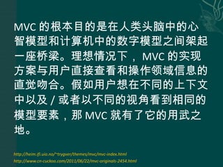 MVC 的根本目的是在人类头脑中的心智模型和计算机中的数字模型之间架起一座桥梁。理想情况下， MVC 的实现方案与用户直接查看和操作领域信息的直觉吻合。假如用户想在不同的上下文中以及 / 或者以不同的视角看到相同的模型要素，那 MVC 就有了它的用武之地。 http://heim.ifi.uio.no/~trygver/themes/mvc/mvc-index.html http://www.cn-cuckoo.com/2011/06/22/mvc-originals-2454.html 