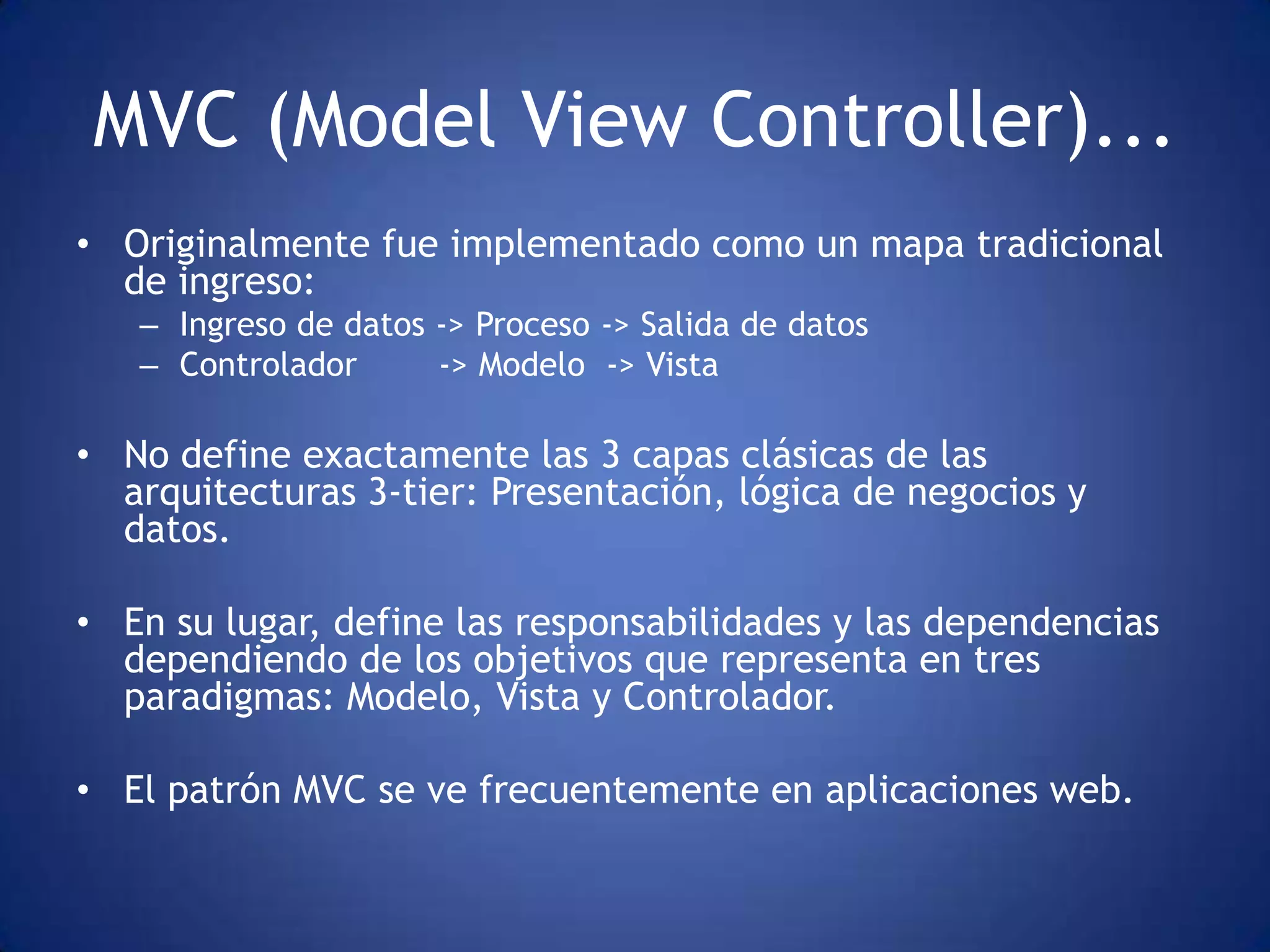 MVC (Model View Controller)...
• Originalmente fue implementado como un mapa tradicional
  de ingreso:
   – Ingreso de datos -> Proceso -> Salida de datos
   – Controlador      -> Modelo -> Vista

• No define exactamente las 3 capas clásicas de las
  arquitecturas 3-tier: Presentación, lógica de negocios y
  datos.

• En su lugar, define las responsabilidades y las dependencias
  dependiendo de los objetivos que representa en tres
  paradigmas: Modelo, Vista y Controlador.

• El patrón MVC se ve frecuentemente en aplicaciones web.
 