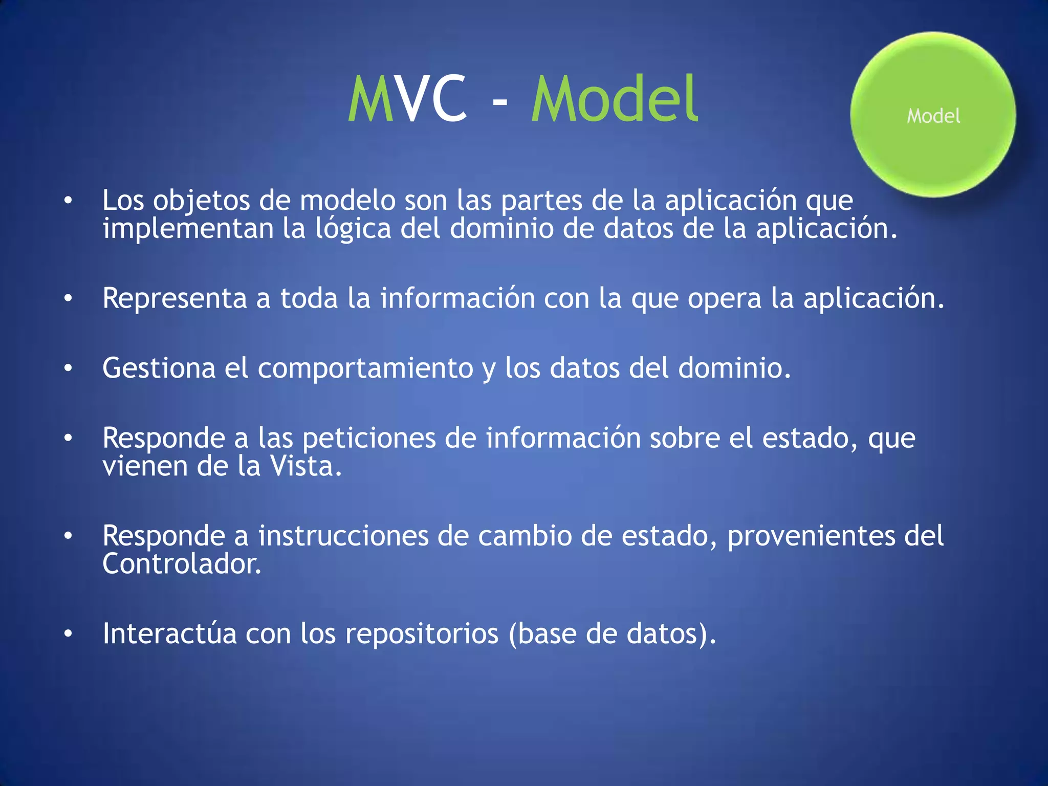 MVC - Model                                 Model



• Los objetos de modelo son las partes de la aplicación que
  implementan la lógica del dominio de datos de la aplicación.

• Representa a toda la información con la que opera la aplicación.

• Gestiona el comportamiento y los datos del dominio.

• Responde a las peticiones de información sobre el estado, que
  vienen de la Vista.

• Responde a instrucciones de cambio de estado, provenientes del
  Controlador.

• Interactúa con los repositorios (base de datos).
 