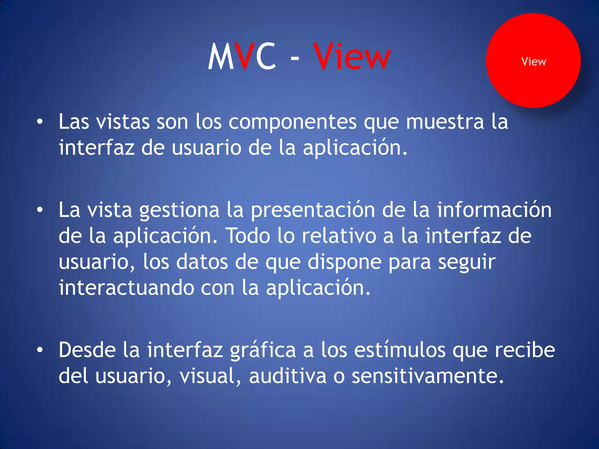 MVC - View                       View




• Las vistas son los componentes que muestra la
  interfaz de usuario de la aplicación.

• La vista gestiona la presentación de la información
  de la aplicación. Todo lo relativo a la interfaz de
  usuario, los datos de que dispone para seguir
  interactuando con la aplicación.

• Desde la interfaz gráfica a los estímulos que recibe
  del usuario, visual, auditiva o sensitivamente.
 