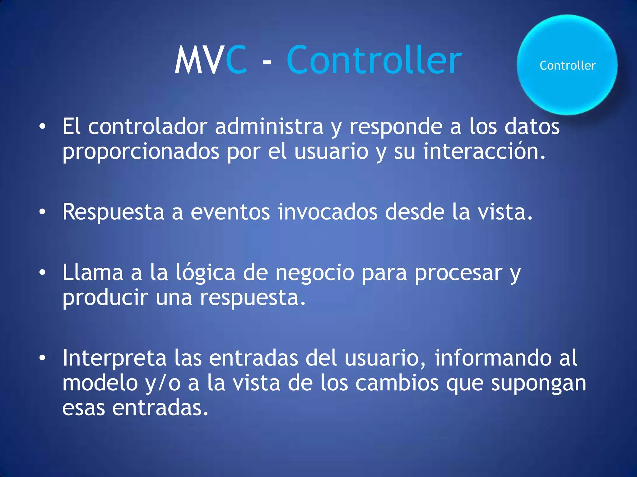 MVC - Controller                     Controller




• El controlador administra y responde a los datos
  proporcionados por el usuario y su interacción.

• Respuesta a eventos invocados desde la vista.

• Llama a la lógica de negocio para procesar y
  producir una respuesta.

• Interpreta las entradas del usuario, informando al
  modelo y/o a la vista de los cambios que supongan
  esas entradas.
 