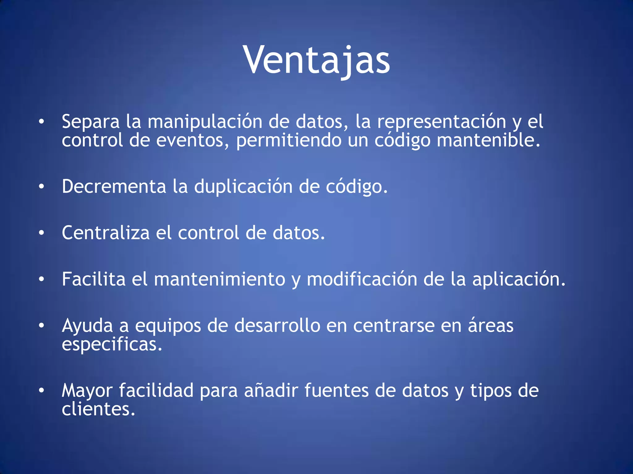 Ventajas
• Separa la manipulación de datos, la representación y el
  control de eventos, permitiendo un código mantenible.

• Decrementa la duplicación de código.

• Centraliza el control de datos.

• Facilita el mantenimiento y modificación de la aplicación.

• Ayuda a equipos de desarrollo en centrarse en áreas
  especificas.

• Mayor facilidad para añadir fuentes de datos y tipos de
  clientes.
 