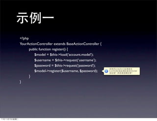 <?php
YourActionController extends BaseActionController {
      public function register() {
         $model = $this->load(‘account.model’);
         $username = $this->request(‘username’);
         $password = $this->request(‘password’);
         $model->register($username, $password);
      }
}
 