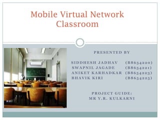 Mobile Virtual Network
      Classroom


                PRESENTED BY

         SIDDHESH JADHAV    (B8654220)
         SWAPNIL JAGADE     (B8654221)
         ANIKET KARHADKAR   (B8654223)
         BHAVIK KIRI        (B8654225)



               PROJECT GUIDE:
              MR Y.R. KULKARNI
 