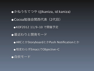 &bull;かねうちてつや (@kaniza, id:kaniza)
&bull;Cocoa勉強会関西代表（2代目）
 &bull;KOF2012 11/9-10 で開催予定
&bull;最近わりと開発モード
 &bull;ARCとかStoryboardとかPush Notiﬁcationとか
 &bull;相変わらずEmacsでObjective-C
&bull;自炊モード
 