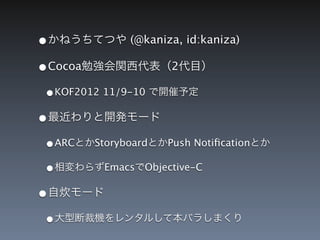 &bull;かねうちてつや (@kaniza, id:kaniza)
&bull;Cocoa勉強会関西代表（2代目）
 &bull;KOF2012 11/9-10 で開催予定
&bull;最近わりと開発モード
 &bull;ARCとかStoryboardとかPush Notiﬁcationとか
 &bull;相変わらずEmacsでObjective-C
&bull;自炊モード
 &bull;大型断裁機をレンタルして本バラしまくり
 